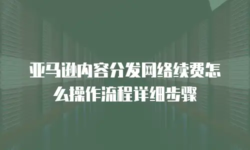 亚马逊内容分发网络续费怎么操作流程详细步骤