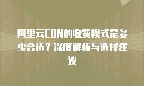 阿里云CDN的收费模式是多少合适？深度解析与选择建议
