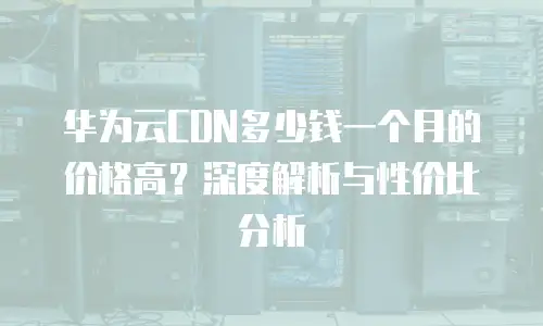华为云CDN多少钱一个月的价格高？深度解析与性价比分析