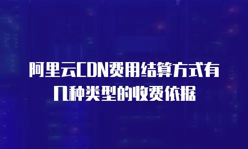 阿里云CDN费用结算方式有几种类型的收费依据