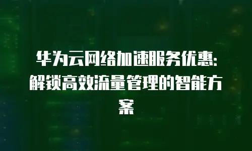 华为云网络加速服务优惠：解锁高效流量管理的智能方案