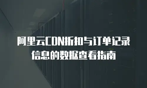 阿里云CDN折扣与订单记录信息的数据查看指南