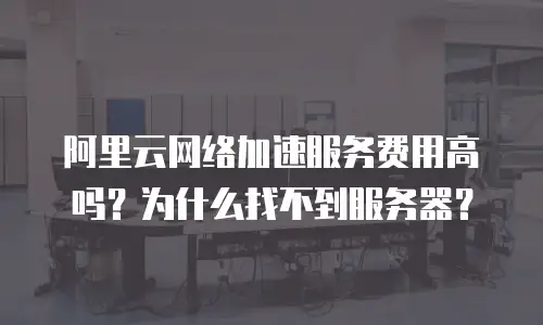 阿里云网络加速服务费用高吗？为什么找不到服务器？