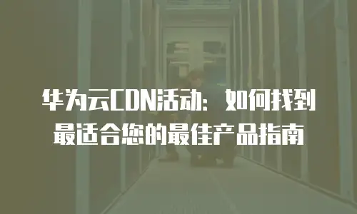 华为云CDN活动：如何找到最适合您的最佳产品指南