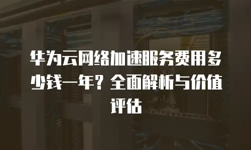 华为云网络加速服务费用多少钱一年？全面解析与价值评估