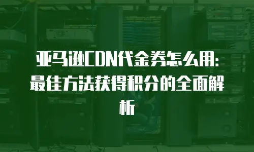 亚马逊CDN代金券怎么用：最佳方法获得积分的全面解析