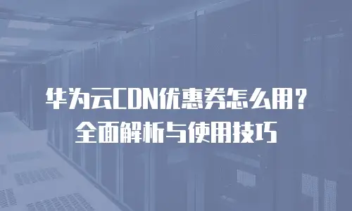 华为云CDN优惠券怎么用？全面解析与使用技巧