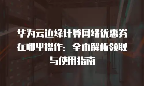 华为云边缘计算网络优惠券在哪里操作：全面解析领取与使用指南