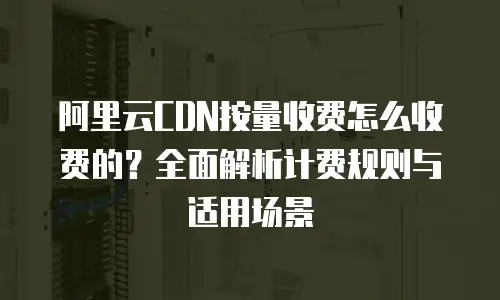 阿里云CDN按量收费怎么收费的？全面解析计费规则与适用场景