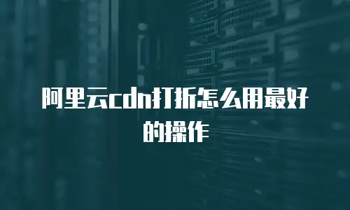 阿里云cdn打折怎么用最好的操作