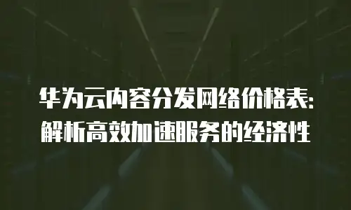 华为云内容分发网络价格表：解析高效加速服务的经济性