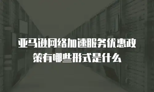 亚马逊网络加速服务优惠政策有哪些形式是什么