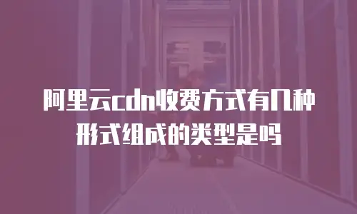阿里云cdn收费方式有几种形式组成的类型是吗