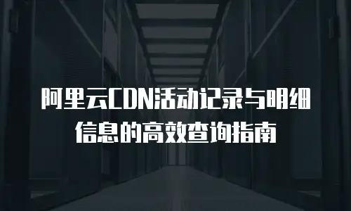 阿里云CDN活动记录与明细信息的高效查询指南
