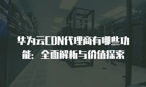 华为云CDN代理商有哪些功能：全面解析与价值探索