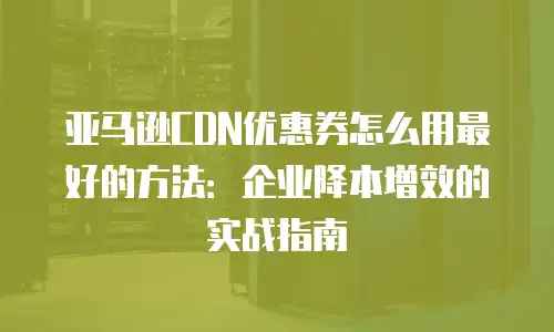 亚马逊CDN优惠券怎么用最好的方法：企业降本增效的实战指南