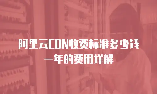 阿里云CDN收费标准多少钱一年的费用详解
