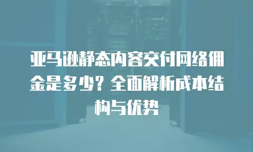亚马逊静态内容交付网络佣金是多少？全面解析成本结构与优势