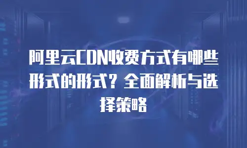 阿里云CDN收费方式有哪些形式的形式？全面解析与选择策略