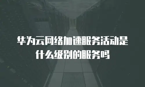 华为云网络加速服务活动是什么级别的服务吗