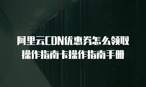 阿里云CDN优惠券怎么领取操作指南卡操作指南手册
