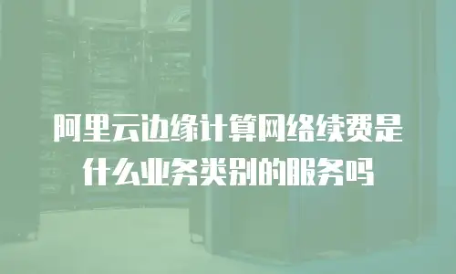 阿里云边缘计算网络续费是什么业务类别的服务吗