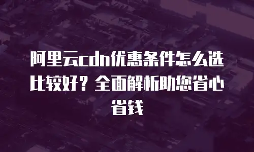 阿里云cdn优惠条件怎么选比较好？全面解析助您省心省钱
