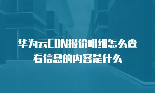 华为云CDN报价明细怎么查看信息的内容是什么