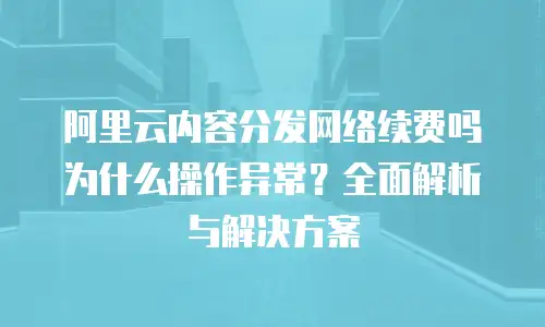 阿里云内容分发网络续费吗为什么操作异常？全面解析与解决方案