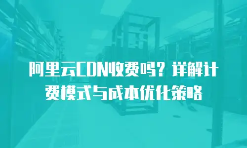 阿里云CDN收费吗？详解计费模式与成本优化策略