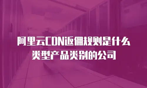 阿里云CDN返佣规则是什么类型产品类别的公司