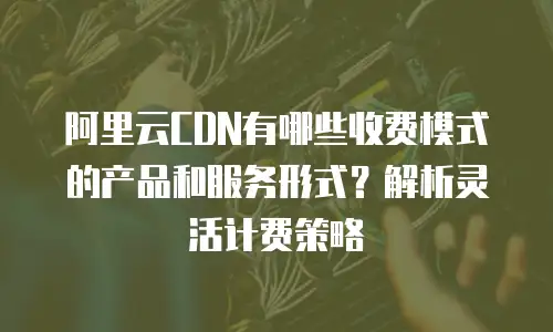 阿里云CDN有哪些收费模式的产品和服务形式？解析灵活计费策略