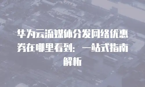 华为云流媒体分发网络优惠券在哪里看到：一站式指南解析