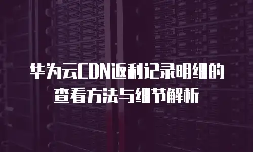 华为云CDN返利记录明细的查看方法与细节解析