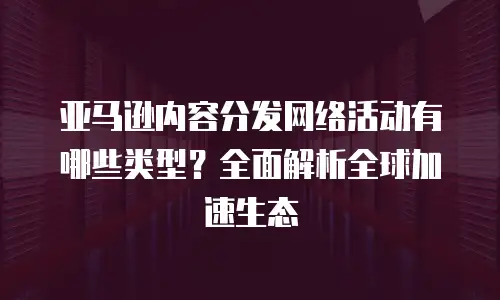 亚马逊内容分发网络活动有哪些类型？全面解析全球加速生态