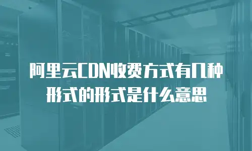 阿里云CDN收费方式有几种形式的形式是什么意思