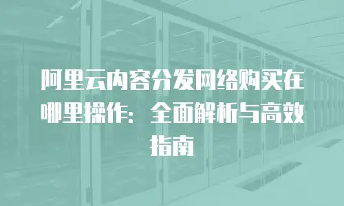 阿里云内容分发网络购买在哪里操作：全面解析与高效指南