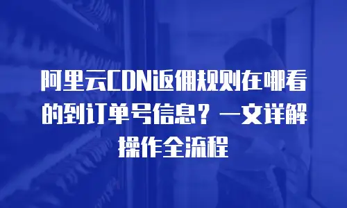 阿里云CDN返佣规则在哪看的到订单号信息？一文详解操作全流程