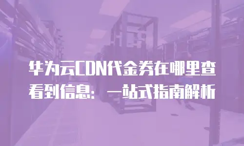 华为云CDN代金券在哪里查看到信息：一站式指南解析