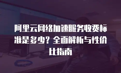 阿里云网络加速服务收费标准是多少？全面解析与性价比指南