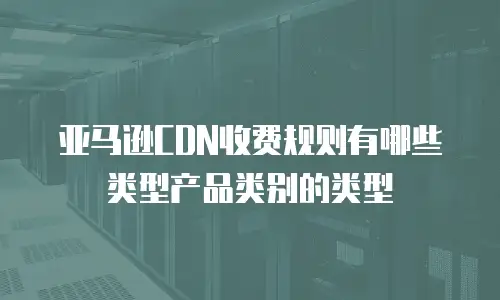 亚马逊CDN收费规则有哪些类型产品类别的类型