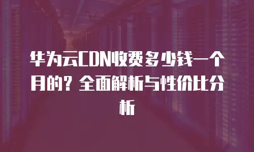华为云CDN收费多少钱一个月的？全面解析与性价比分析