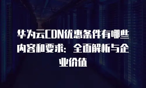 华为云CDN优惠条件有哪些内容和要求：全面解析与企业价值