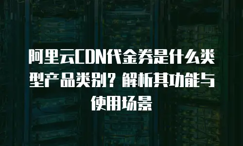阿里云CDN代金券是什么类型产品类别？解析其功能与使用场景