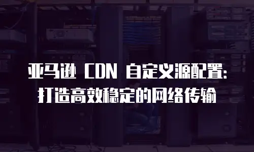 亚马逊 CDN 自定义源配置：打造高效稳定的网络传输