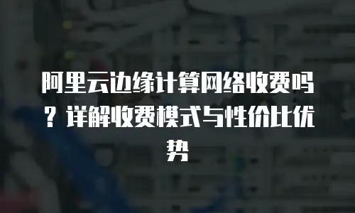 阿里云边缘计算网络收费吗？详解收费模式与性价比优势