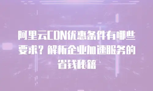 阿里云CDN优惠条件有哪些要求？解析企业加速服务的省钱秘籍