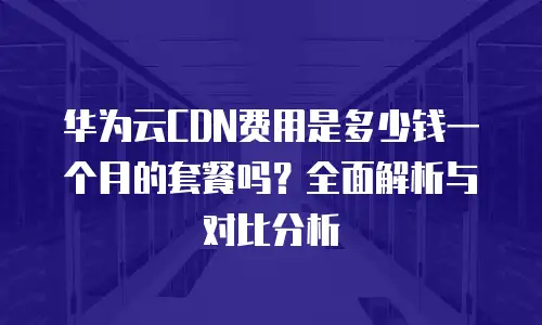 华为云CDN费用是多少钱一个月的套餐吗？全面解析与对比分析