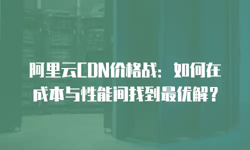 阿里云CDN价格战：如何在成本与性能间找到最优解？
