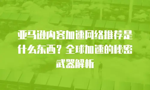 亚马逊内容加速网络推荐是什么东西？全球加速的秘密武器解析